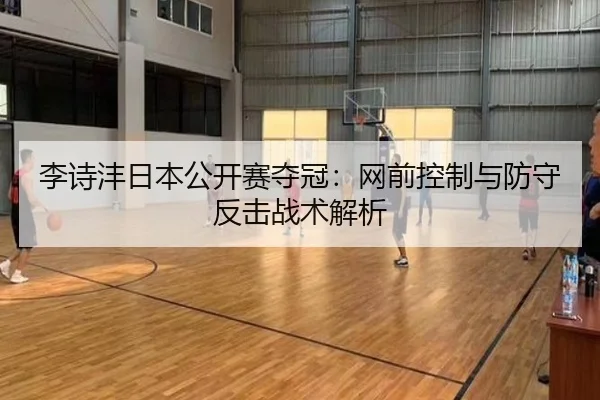 李诗沣日本公开赛夺冠：网前控制与防守反击战术解析